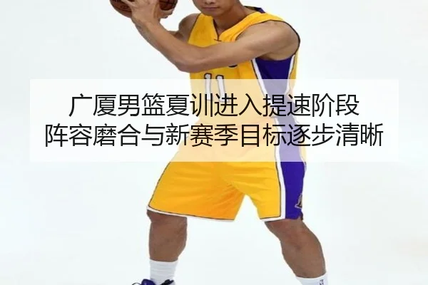 广厦男篮夏训进入提速阶段 阵容磨合与新赛季目标逐步清晰